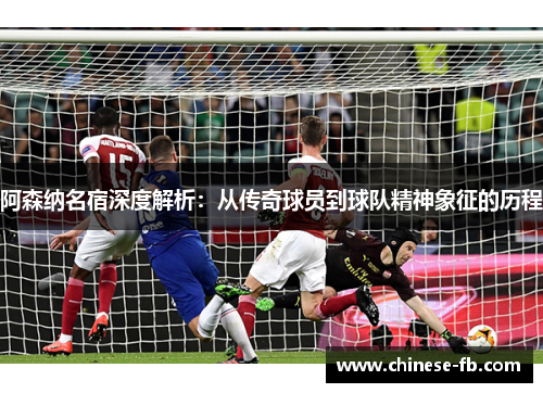 阿森纳名宿深度解析：从传奇球员到球队精神象征的历程