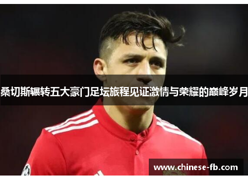 桑切斯辗转五大豪门足坛旅程见证激情与荣耀的巅峰岁月
