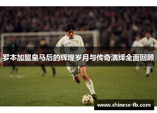 罗本加盟皇马后的辉煌岁月与传奇演绎全面回顾